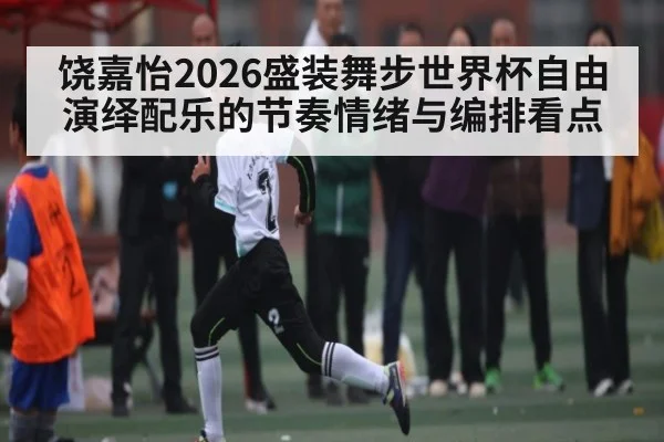 饶嘉怡2026盛装舞步世界杯自由演绎配乐的节奏情绪与编排看点
