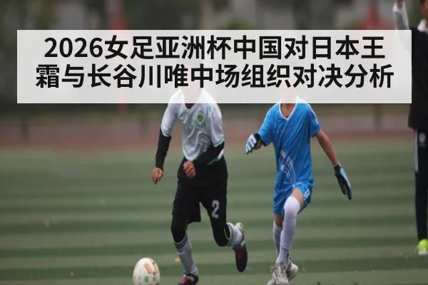 2026女足亚洲杯中国对日本王霜与长谷川唯中场组织对决分析