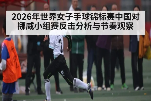2026年世界女子手球锦标赛中国对挪威小组赛反击分析与节奏观察