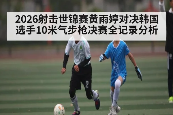 2026射击世锦赛黄雨婷对决韩国选手10米气步枪决赛全记录分析