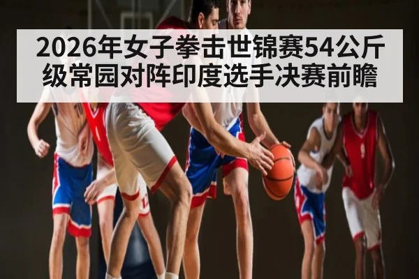 2026年女子拳击世锦赛54公斤级常园对阵印度选手决赛前瞻